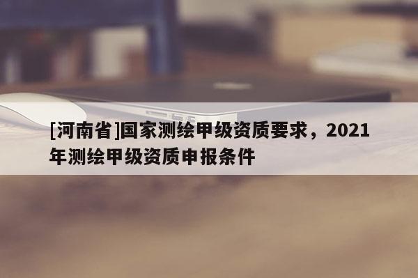[河南省]國家測繪甲級資質要求，2021年測繪甲級資質申報條件