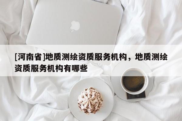 [河南省]地質測繪資質服務機構，地質測繪資質服務機構有哪些