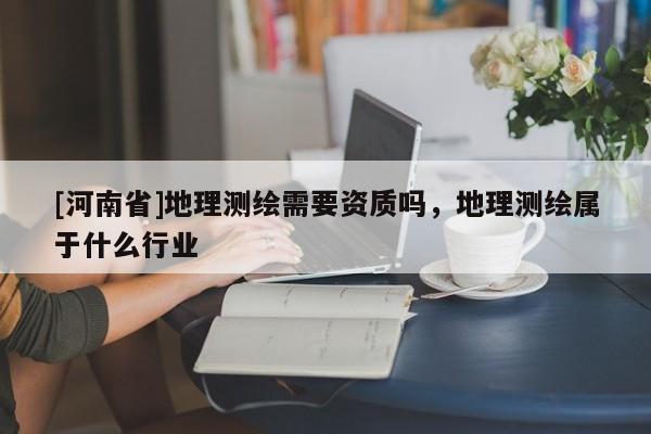 [河南省]地理測繪需要資質嗎，地理測繪屬于什么行業
