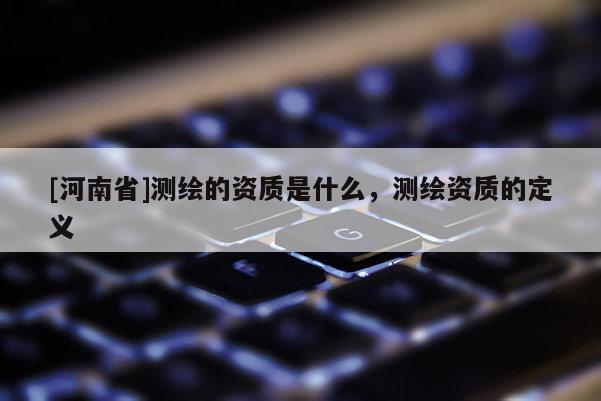 [河南省]測繪的資質是什么，測繪資質的定義