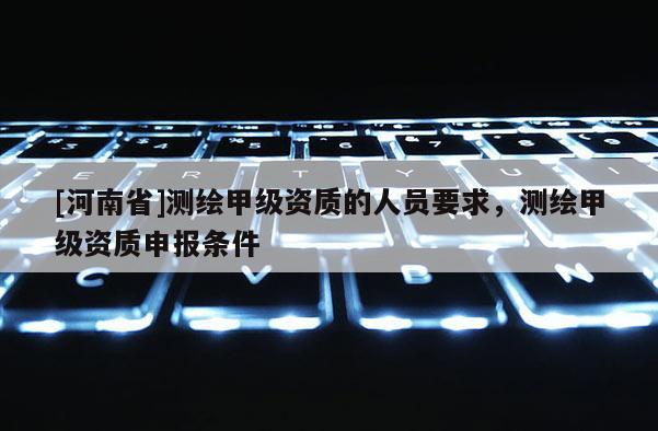 [河南省]測繪甲級資質的人員要求，測繪甲級資質申報條件