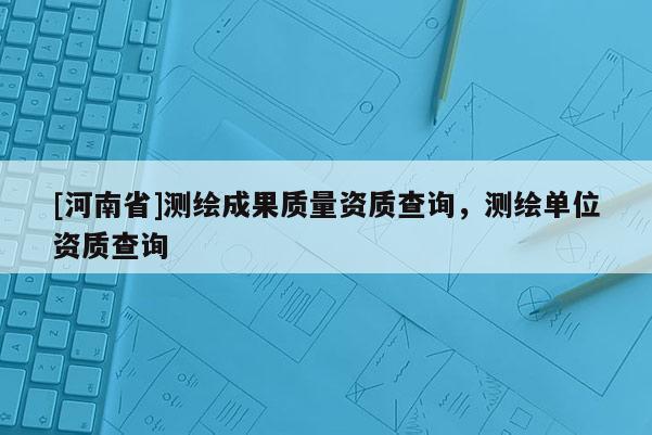 [河南省]測繪成果質(zhì)量資質(zhì)查詢，測繪單位資質(zhì)查詢