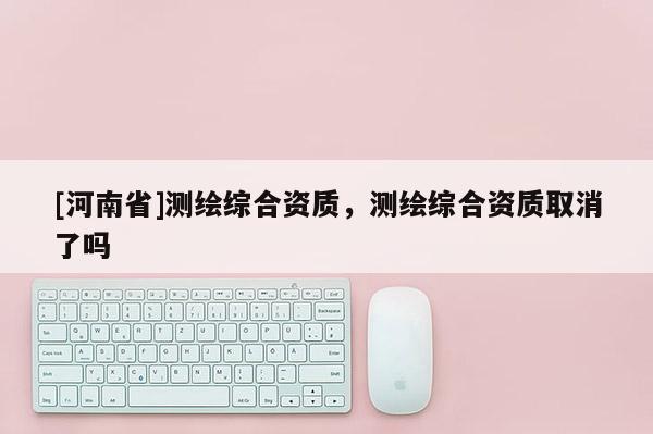 [河南省]測繪綜合資質，測繪綜合資質取消了嗎