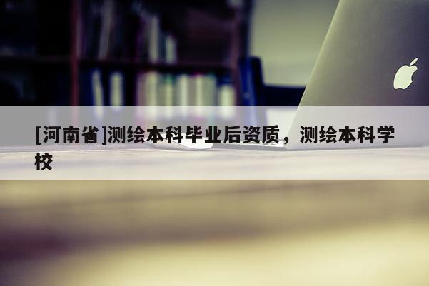 [河南省]測繪本科畢業后資質，測繪本科學校
