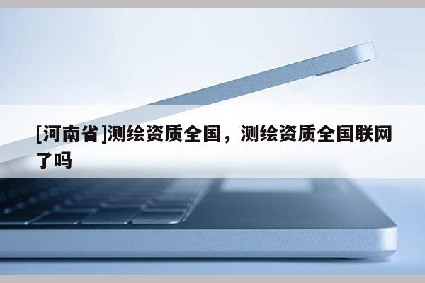 [河南省]測繪資質全國，測繪資質全國聯(lián)網(wǎng)了嗎