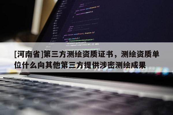 [河南省]第三方測繪資質證書，測繪資質單位什么向其他第三方提供涉密測繪成果