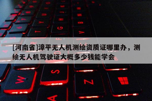 [河南省]漳平無人機測繪資質證哪里辦，測繪無人機駕駛證大概多少錢能學會