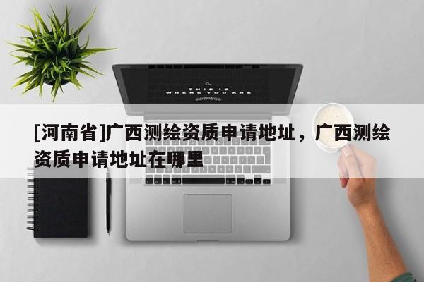 [河南省]廣西測繪資質(zhì)申請地址，廣西測繪資質(zhì)申請地址在哪里