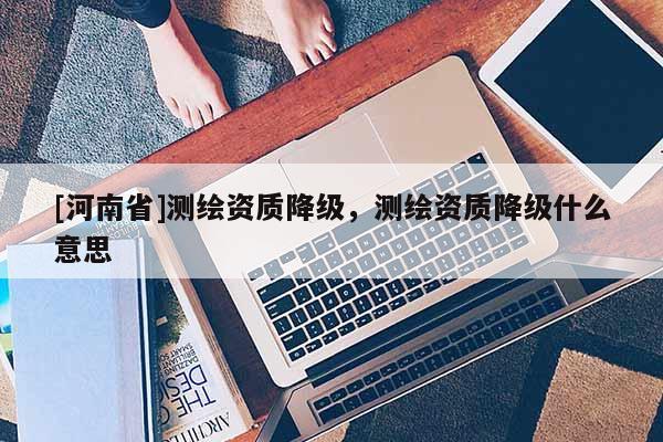 [河南省]測(cè)繪資質(zhì)降級(jí)，測(cè)繪資質(zhì)降級(jí)什么意思