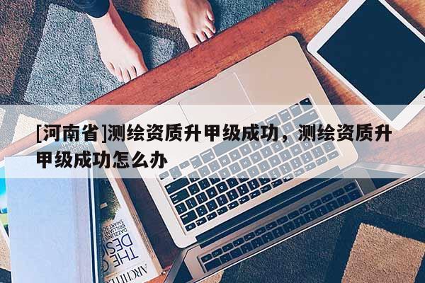 [河南省]測繪資質升甲級成功，測繪資質升甲級成功怎么辦
