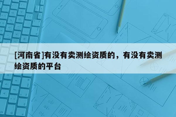 [河南省]有沒有賣測繪資質的，有沒有賣測繪資質的平臺