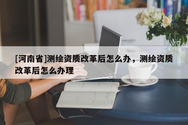 [河南省]測繪資質改革后怎么辦，測繪資質改革后怎么辦理
