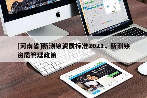 [河南省]新測繪資質(zhì)標(biāo)準(zhǔn)2021，新測繪資質(zhì)管理政策