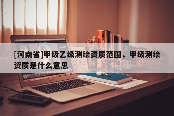 [河南省]甲級(jí)乙級(jí)測(cè)繪資質(zhì)范圍，甲級(jí)測(cè)繪資質(zhì)是什么意思