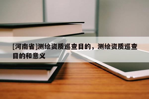 [河南省]測繪資質巡查目的，測繪資質巡查目的和意義