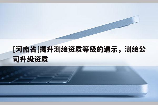 [河南省]提升測繪資質等級的請示，測繪公司升級資質