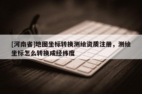 [河南省]地圖坐標轉換測繪資質注冊，測繪坐標怎么轉換成經緯度