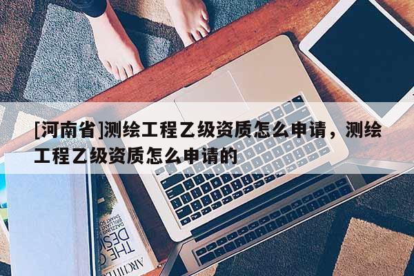[河南省]測繪工程乙級資質怎么申請，測繪工程乙級資質怎么申請的