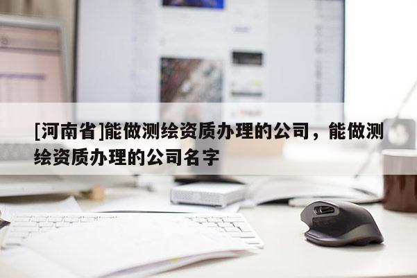 [河南省]能做測繪資質辦理的公司，能做測繪資質辦理的公司名字