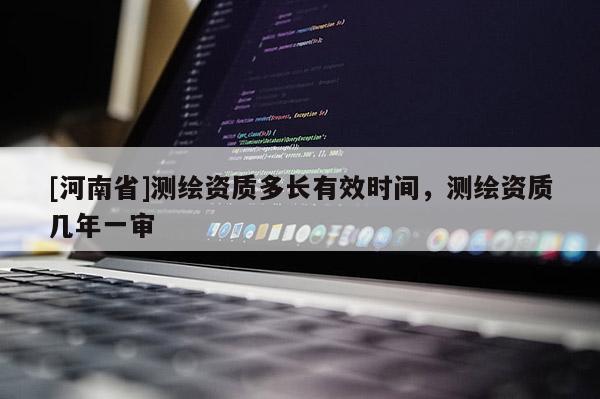 [河南省]測繪資質多長有效時間，測繪資質幾年一審