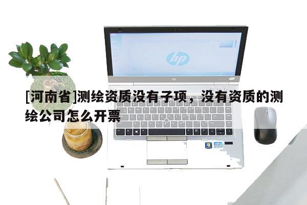 [河南省]測繪資質沒有子項，沒有資質的測繪公司怎么開票