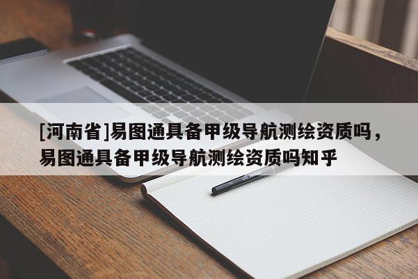 [河南省]易圖通具備甲級導航測繪資質嗎，易圖通具備甲級導航測繪資質嗎知乎