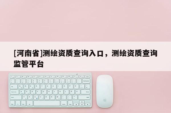 [河南省]測繪資質查詢入口，測繪資質查詢監管平臺