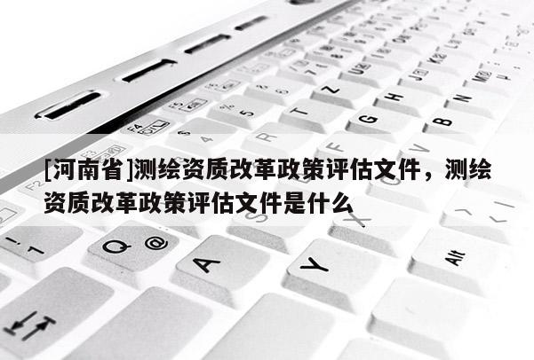 [河南省]測(cè)繪資質(zhì)改革政策評(píng)估文件，測(cè)繪資質(zhì)改革政策評(píng)估文件是什么