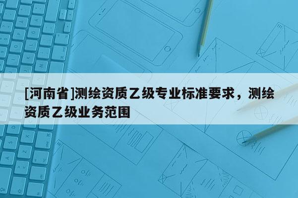 [河南省]測繪資質乙級專業標準要求，測繪資質乙級業務范圍