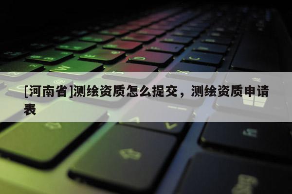 [河南省]測繪資質怎么提交，測繪資質申請表