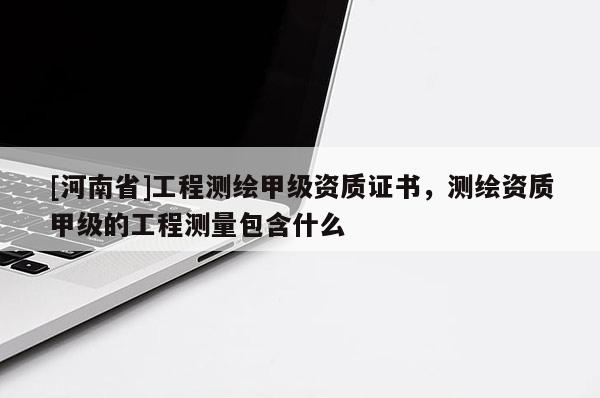 [河南省]工程測繪甲級資質證書，測繪資質甲級的工程測量包含什么