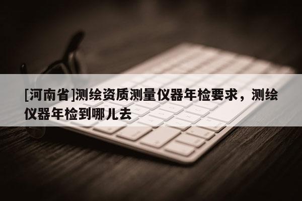 [河南省]測(cè)繪資質(zhì)測(cè)量?jī)x器年檢要求，測(cè)繪儀器年檢到哪兒去