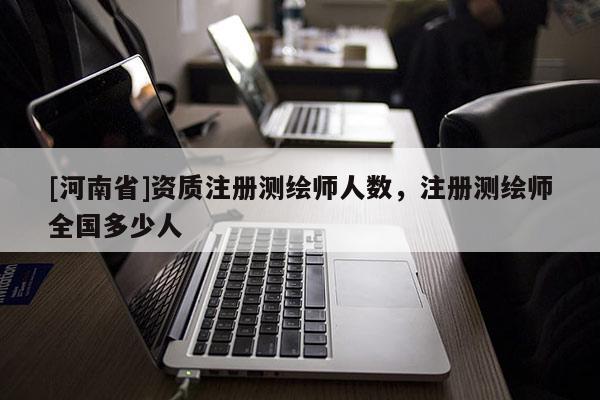 [河南省]資質注冊測繪師人數，注冊測繪師全國多少人