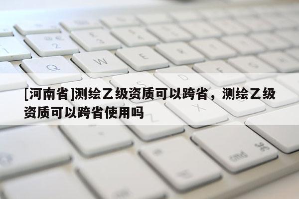 [河南省]測繪乙級資質可以跨省，測繪乙級資質可以跨省使用嗎