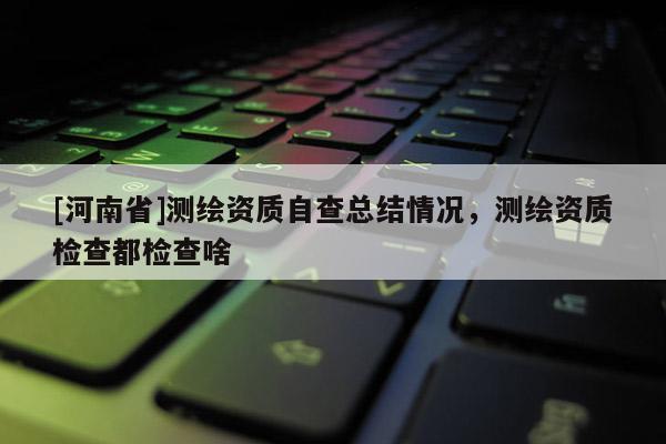 [河南省]測繪資質自查總結情況，測繪資質檢查都檢查啥