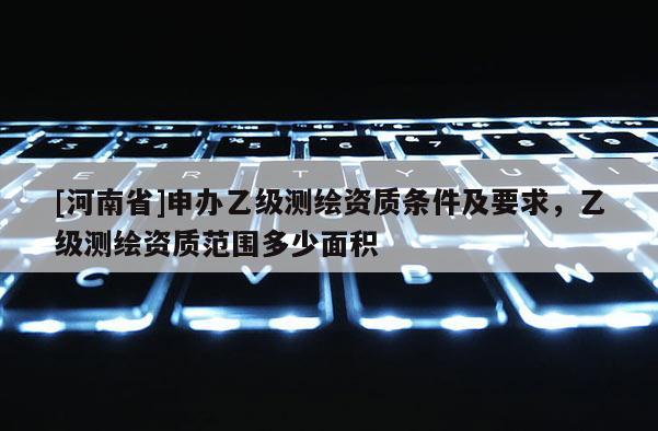 [河南省]申辦乙級測繪資質條件及要求，乙級測繪資質范圍多少面積