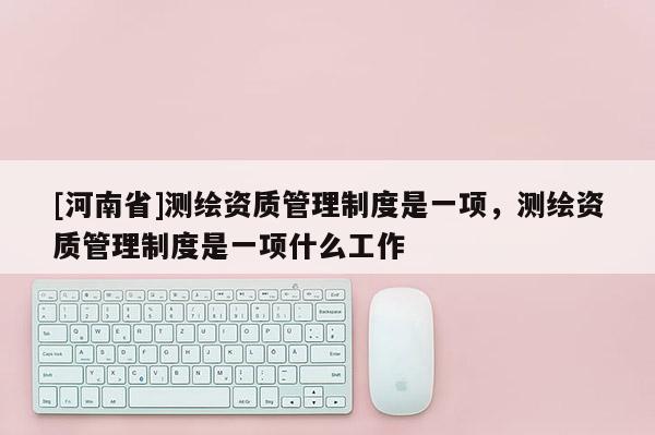 [河南省]測繪資質管理制度是一項，測繪資質管理制度是一項什么工作
