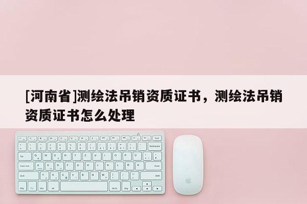 [河南省]測繪法吊銷資質證書，測繪法吊銷資質證書怎么處理
