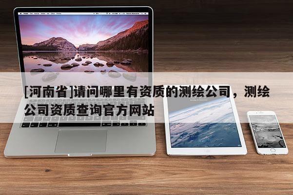 [河南省]請問哪里有資質的測繪公司，測繪公司資質查詢官方網站