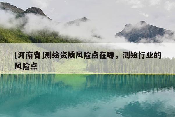 [河南省]測繪資質風險點在哪，測繪行業的風險點