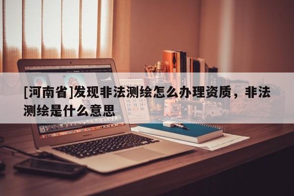 [河南省]發現非法測繪怎么辦理資質，非法測繪是什么意思