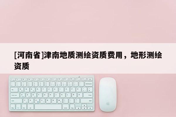 [河南省]津南地質(zhì)測(cè)繪資質(zhì)費(fèi)用，地形測(cè)繪資質(zhì)