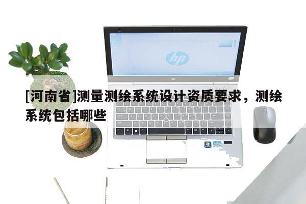 [河南省]測量測繪系統(tǒng)設計資質要求，測繪系統(tǒng)包括哪些
