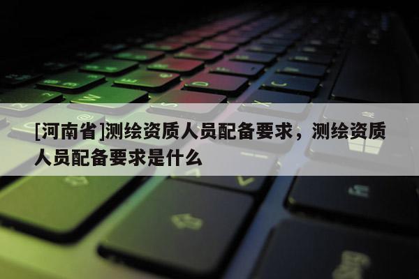 [河南省]測繪資質人員配備要求，測繪資質人員配備要求是什么