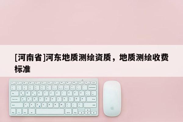 [河南省]河東地質測繪資質，地質測繪收費標準