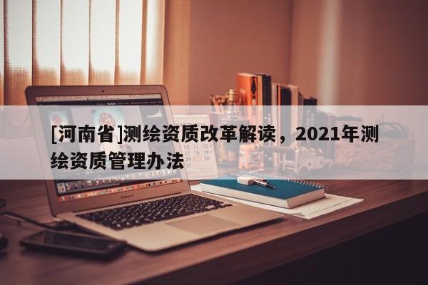 [河南省]測繪資質改革解讀，2021年測繪資質管理辦法