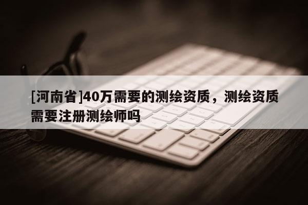 [河南省]40萬需要的測繪資質，測繪資質需要注冊測繪師嗎