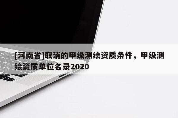 [河南省]取消的甲級測繪資質(zhì)條件，甲級測繪資質(zhì)單位名錄2020
