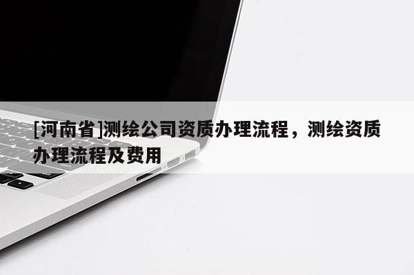 [河南省]測(cè)繪公司資質(zhì)辦理流程，測(cè)繪資質(zhì)辦理流程及費(fèi)用