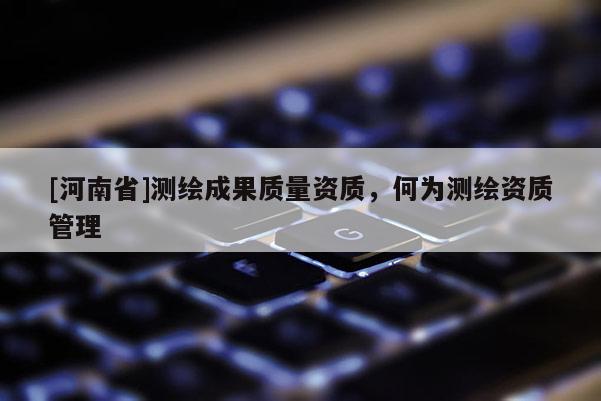 [河南省]測繪成果質量資質，何為測繪資質管理